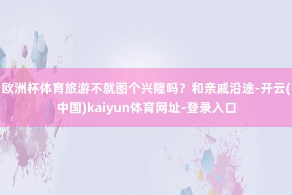 欧洲杯体育旅游不就图个兴隆吗？和亲戚沿途-开云(中国)kaiyun体育网址-登录入口
