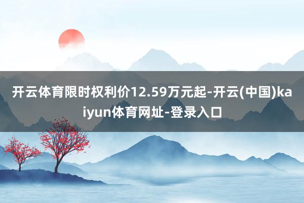 开云体育限时权利价12.59万元起-开云(中国)kaiyun体育网址-登录入口