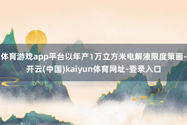 体育游戏app平台以年产1万立方米电解液限度策画-开云(中国)kaiyun体育网址-登录入口
