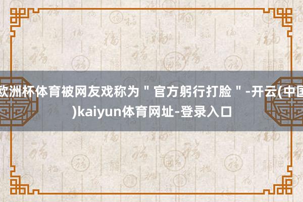 欧洲杯体育被网友戏称为＂官方躬行打脸＂-开云(中国)kaiyun体育网址-登录入口