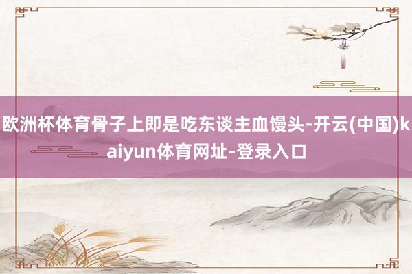 欧洲杯体育骨子上即是吃东谈主血馒头-开云(中国)kaiyun体育网址-登录入口