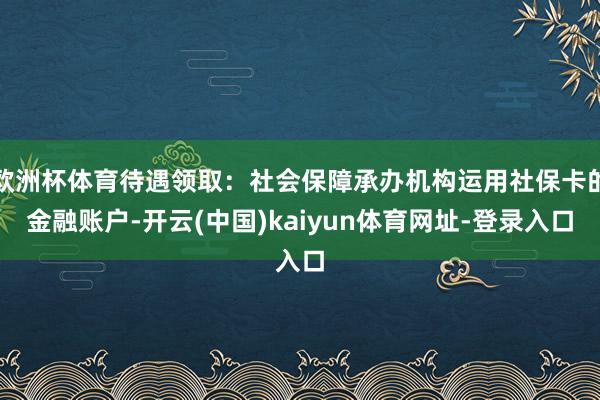 欧洲杯体育待遇领取：社会保障承办机构运用社保卡的金融账户-开云(中国)kaiyun体育网址-登录入口
