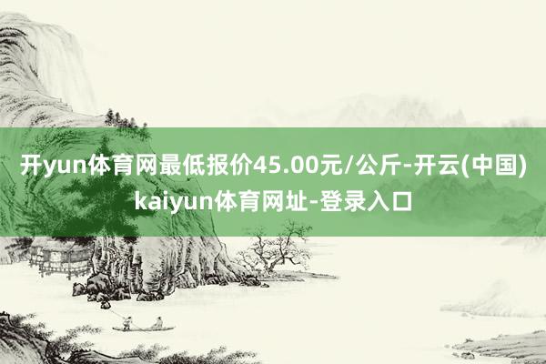 开yun体育网最低报价45.00元/公斤-开云(中国)kaiyun体育网址-登录入口