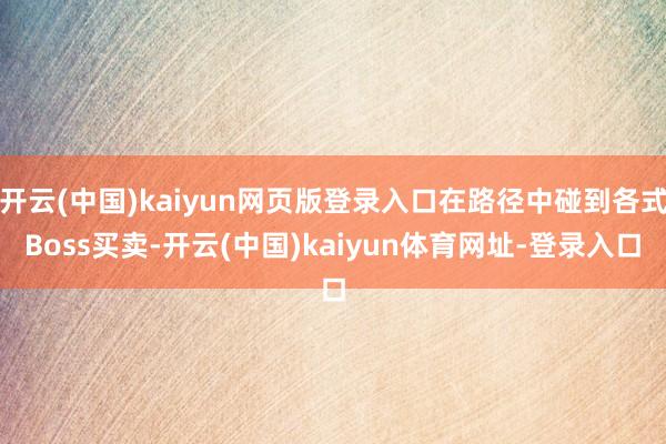 开云(中国)kaiyun网页版登录入口在路径中碰到各式Boss买卖-开云(中国)kaiyun体育网址-登录入口
