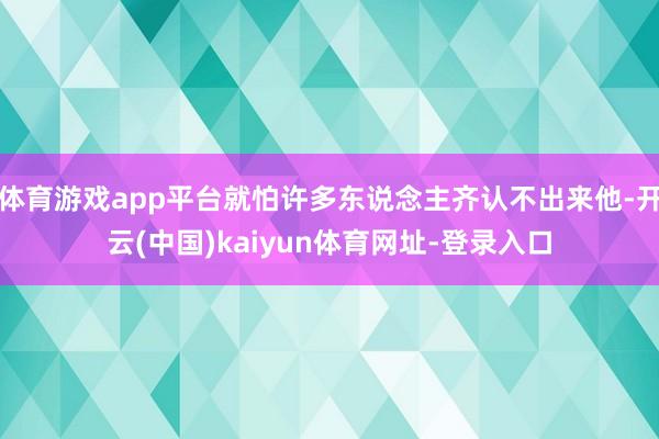 体育游戏app平台就怕许多东说念主齐认不出来他-开云(中国)kaiyun体育网址-登录入口