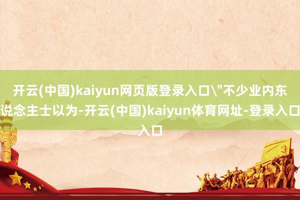 开云(中国)kaiyun网页版登录入口＂不少业内东说念主士以为-开云(中国)kaiyun体育网址-登录入口