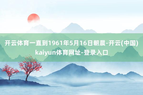 开云体育一直到1961年5月16日朝晨-开云(中国)kaiyun体育网址-登录入口