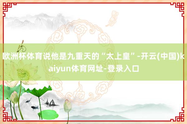 欧洲杯体育说他是九重天的“太上皇”-开云(中国)kaiyun体育网址-登录入口