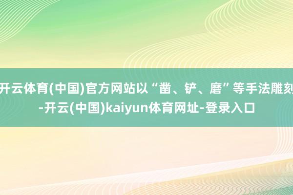 开云体育(中国)官方网站以“凿、铲、磨”等手法雕刻-开云(中国)kaiyun体育网址-登录入口