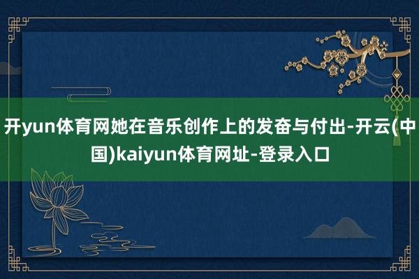 开yun体育网她在音乐创作上的发奋与付出-开云(中国)kaiyun体育网址-登录入口