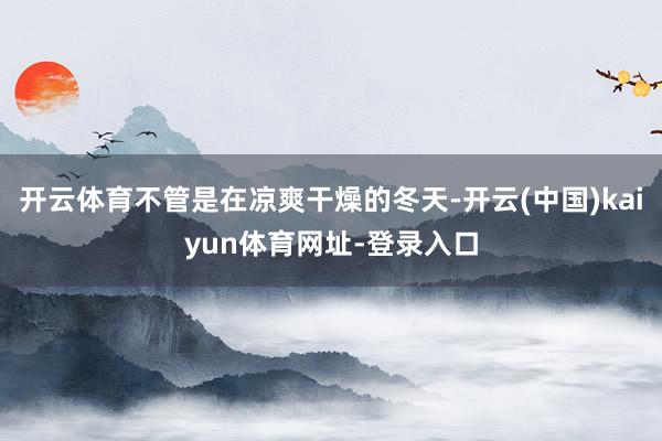 开云体育不管是在凉爽干燥的冬天-开云(中国)kaiyun体育网址-登录入口