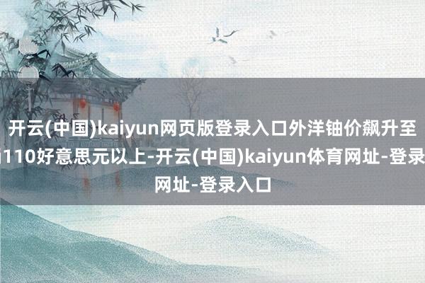 开云(中国)kaiyun网页版登录入口外洋铀价飙升至每桶110好意思元以上-开云(中国)kaiyun体育网址-登录入口