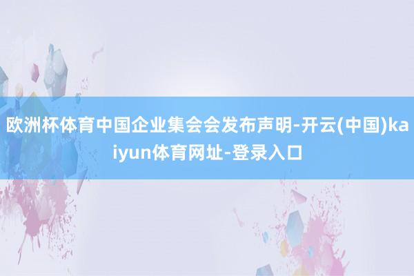 欧洲杯体育中国企业集会会发布声明-开云(中国)kaiyun体育网址-登录入口