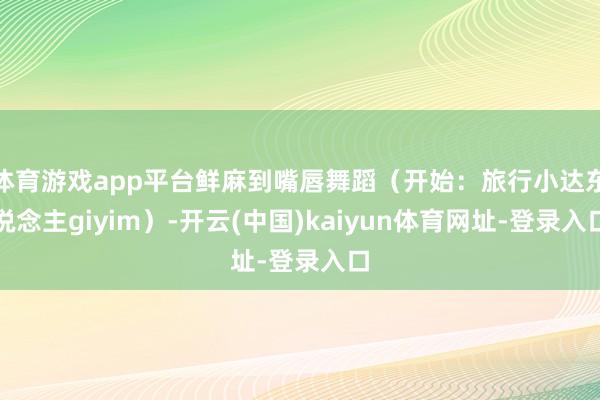 体育游戏app平台鲜麻到嘴唇舞蹈（开始：旅行小达东说念主giyim）-开云(中国)kaiyun体育网址-登录入口