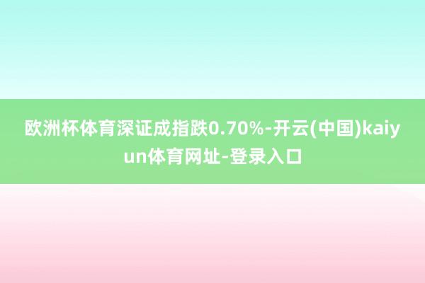 欧洲杯体育深证成指跌0.70%-开云(中国)kaiyun体育网址-登录入口