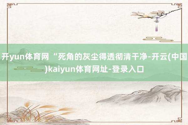 开yun体育网 “死角的灰尘得透彻清干净-开云(中国)kaiyun体育网址-登录入口