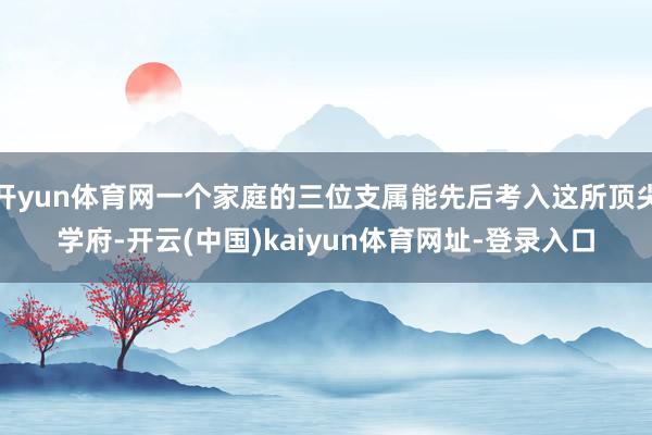 开yun体育网一个家庭的三位支属能先后考入这所顶尖学府-开云(中国)kaiyun体育网址-登录入口