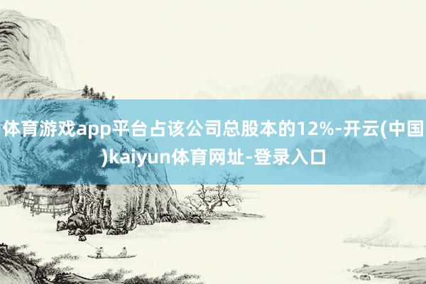 体育游戏app平台占该公司总股本的12%-开云(中国)kaiyun体育网址-登录入口