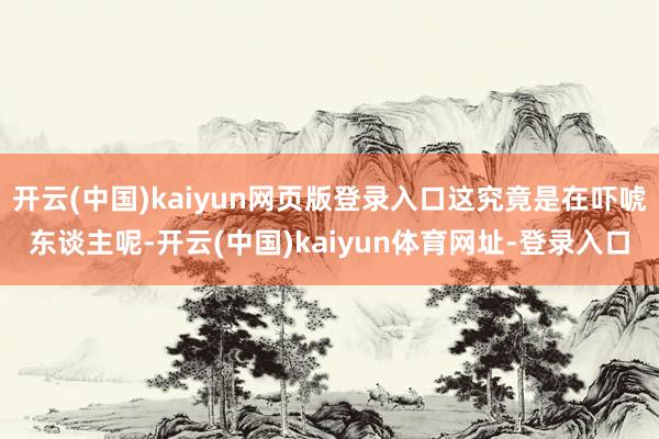 开云(中国)kaiyun网页版登录入口这究竟是在吓唬东谈主呢-开云(中国)kaiyun体育网址-登录入口