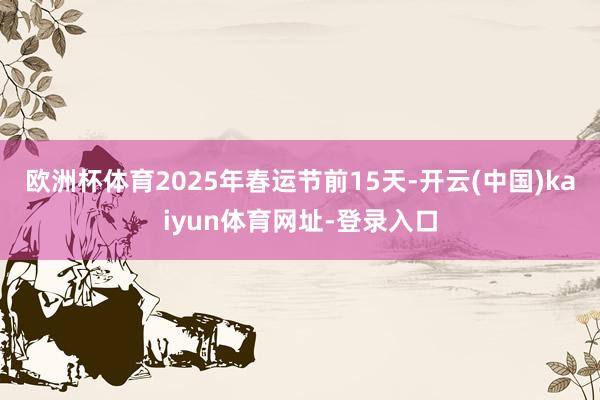 欧洲杯体育2025年春运节前15天-开云(中国)kaiyun体育网址-登录入口