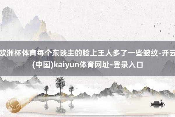 欧洲杯体育每个东谈主的脸上王人多了一些皱纹-开云(中国)kaiyun体育网址-登录入口