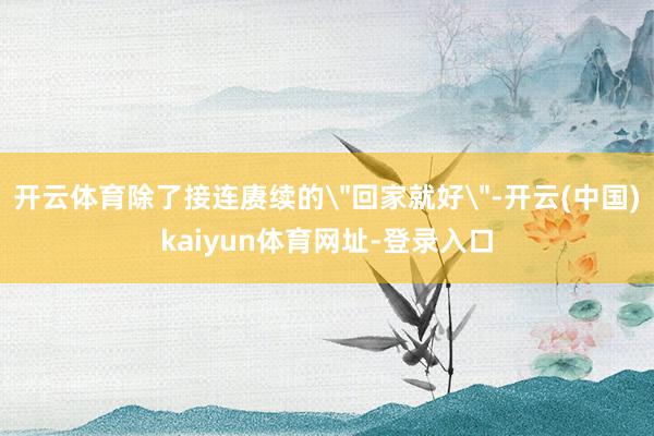 开云体育除了接连赓续的＂回家就好＂-开云(中国)kaiyun体育网址-登录入口