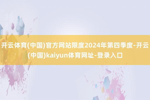 开云体育(中国)官方网站限度2024年第四季度-开云(中国)kaiyun体育网址-登录入口