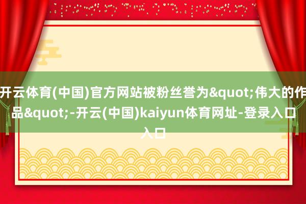 开云体育(中国)官方网站被粉丝誉为"伟大的作品"-开云(中国)kaiyun体育网址-登录入口