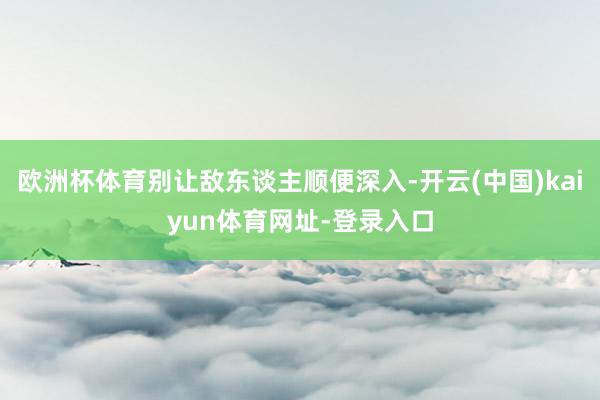 欧洲杯体育别让敌东谈主顺便深入-开云(中国)kaiyun体育网址-登录入口