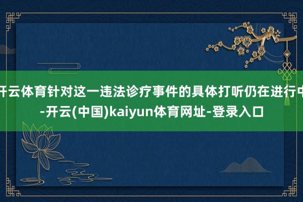 开云体育针对这一违法诊疗事件的具体打听仍在进行中-开云(中国)kaiyun体育网址-登录入口