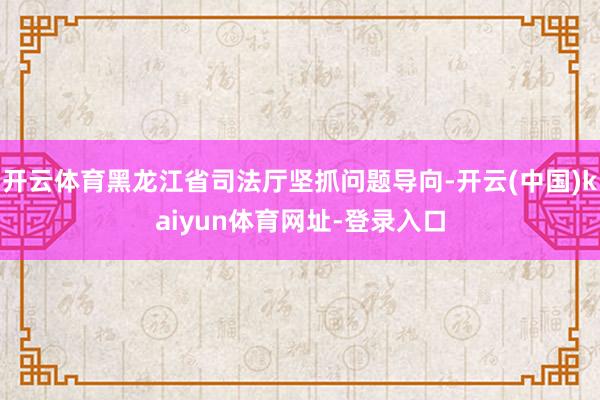 开云体育黑龙江省司法厅坚抓问题导向-开云(中国)kaiyun体育网址-登录入口