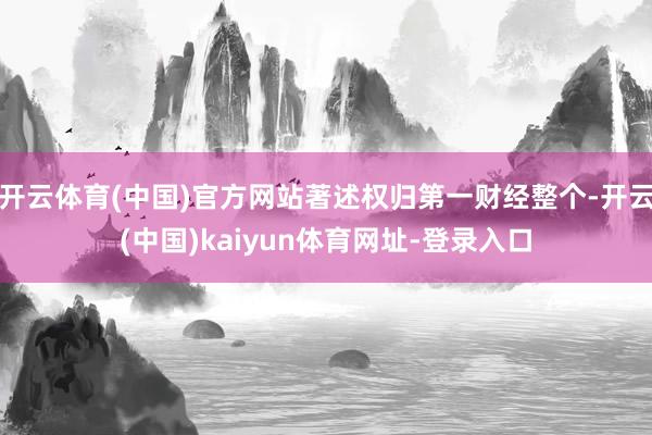 开云体育(中国)官方网站著述权归第一财经整个-开云(中国)kaiyun体育网址-登录入口