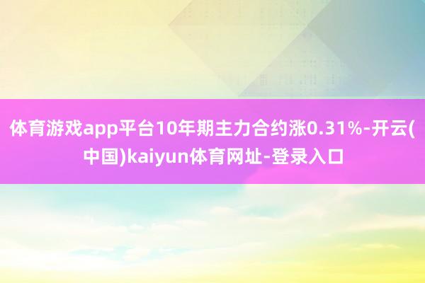 体育游戏app平台10年期主力合约涨0.31%-开云(中国)kaiyun体育网址-登录入口