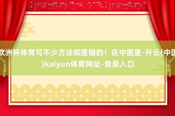 欧洲杯体育可不少方法却是错的！在中医里-开云(中国)kaiyun体育网址-登录入口