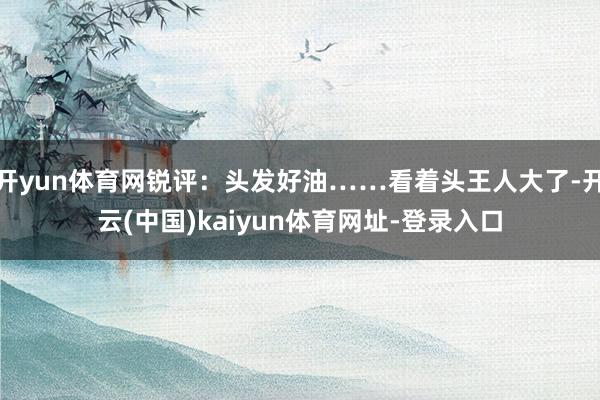开yun体育网锐评：头发好油……看着头王人大了-开云(中国)kaiyun体育网址-登录入口