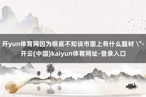 开yun体育网因为根底不知谈市面上有什么题材 ＂-开云(中国)kaiyun体育网址-登录入口
