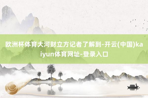 欧洲杯体育　　大河财立方记者了解到-开云(中国)kaiyun体育网址-登录入口