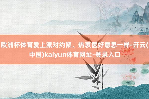 欧洲杯体育爱上派对约聚、热衷医好意思一样-开云(中国)kaiyun体育网址-登录入口