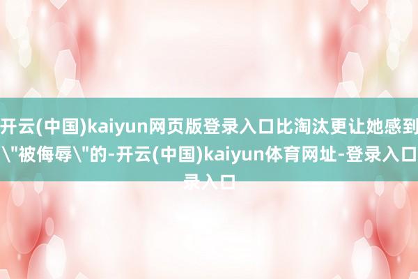 开云(中国)kaiyun网页版登录入口比淘汰更让她感到＂被侮辱＂的-开云(中国)kaiyun体育网址-登录入口