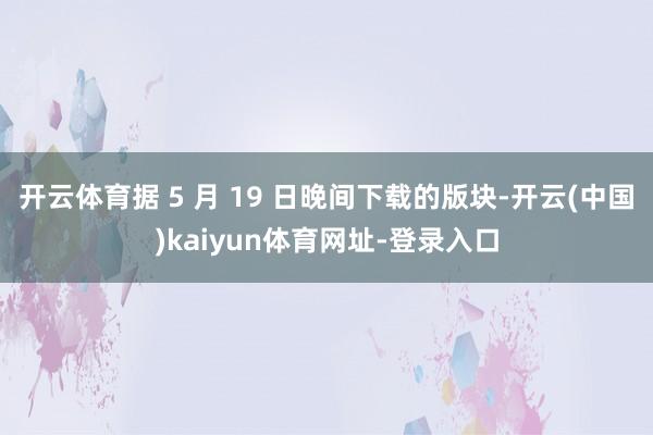 开云体育据 5 月 19 日晚间下载的版块-开云(中国)kaiyun体育网址-登录入口