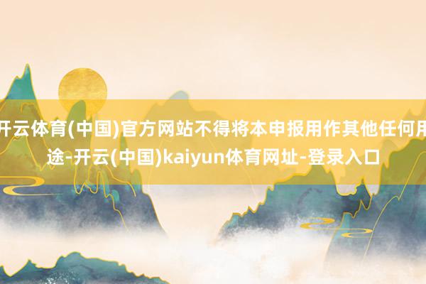 开云体育(中国)官方网站不得将本申报用作其他任何用途-开云(中国)kaiyun体育网址-登录入口