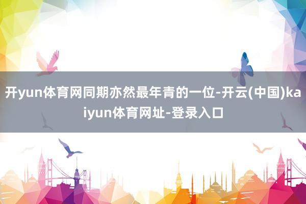 开yun体育网同期亦然最年青的一位-开云(中国)kaiyun体育网址-登录入口