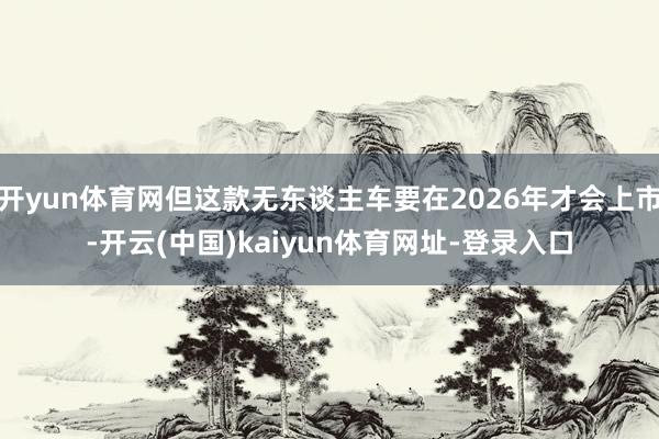 开yun体育网但这款无东谈主车要在2026年才会上市-开云(中国)kaiyun体育网址-登录入口