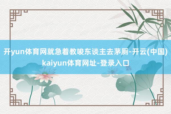 开yun体育网就急着教唆东谈主去茅厕-开云(中国)kaiyun体育网址-登录入口