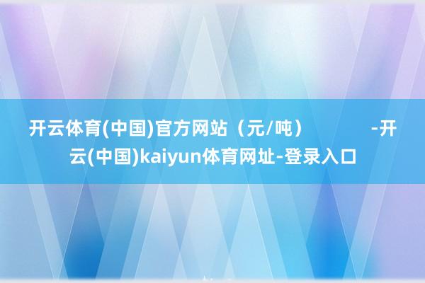 开云体育(中国)官方网站（元/吨）            -开云(中国)kaiyun体育网址-登录入口