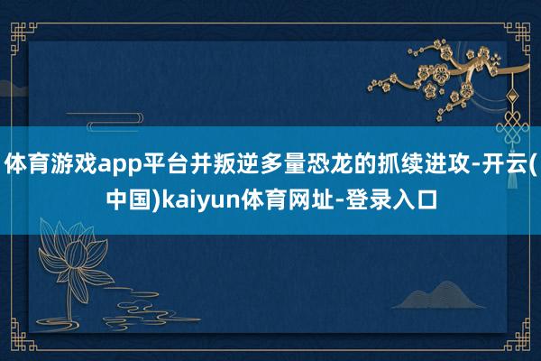 体育游戏app平台并叛逆多量恐龙的抓续进攻-开云(中国)kaiyun体育网址-登录入口