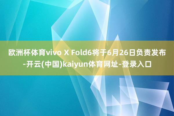 欧洲杯体育vivo X Fold6将于6月26日负责发布-开云(中国)kaiyun体育网址-登录入口