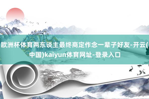 欧洲杯体育两东谈主最终商定作念一辈子好友-开云(中国)kaiyun体育网址-登录入口